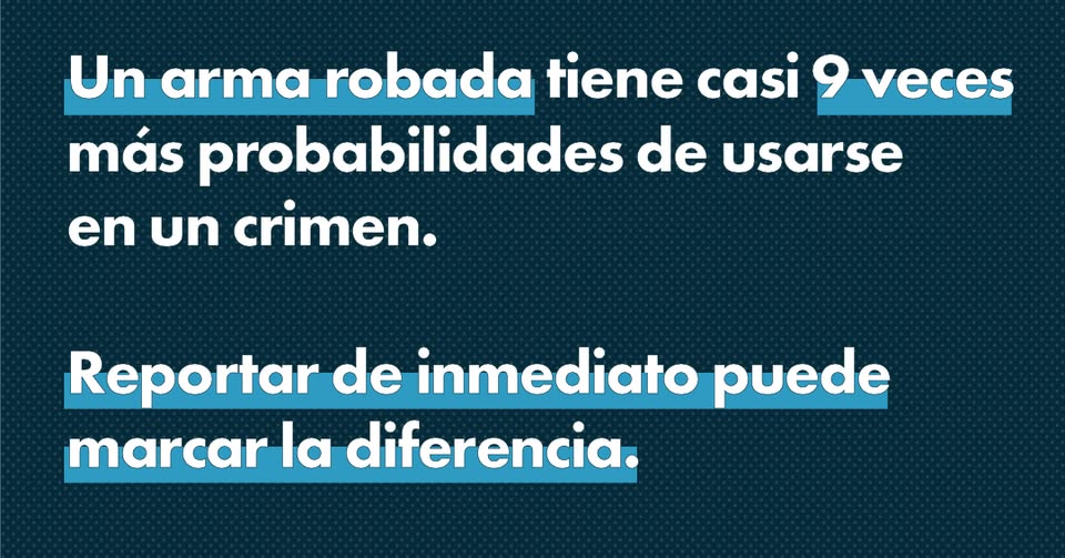 Text graphic in Spanish with key phrases highlighted in blue. It says: “Un arma robada tiene casi 9 veces más probabilidades de usarse en un crimen. Reportar de inmediato puede marcar la diferencia.”.